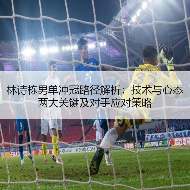 林诗栋男单冲冠路径解析：技术与心态两大关键及对手应对策略
